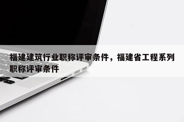 福建建筑行業(yè)職稱評審條件，福建省工程系列職稱評審條件