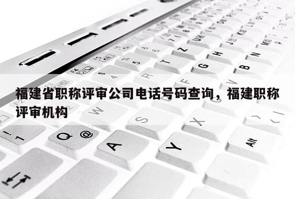 福建省職稱評審公司電話號碼查詢，福建職稱評審機構(gòu)