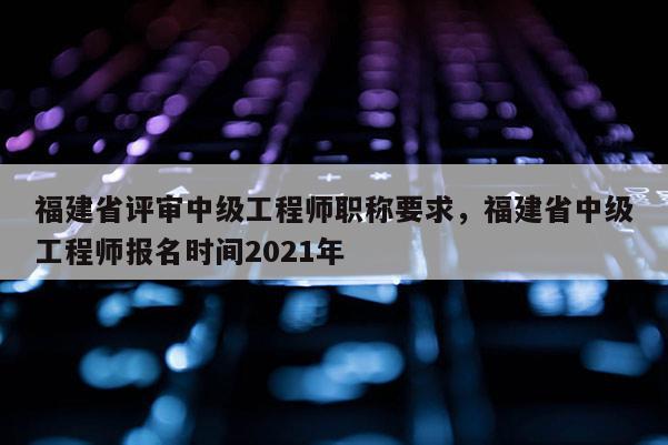 福建省評審中級工程師職稱要求，福建省中級工程師報名時間2021年