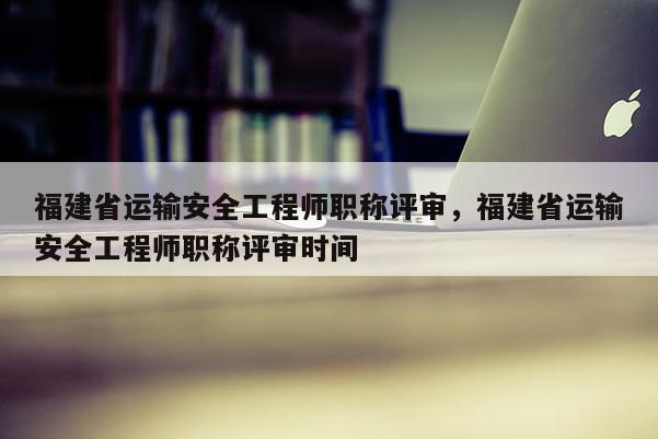 福建省運輸安全工程師職稱評審，福建省運輸安全工程師職稱評審時間