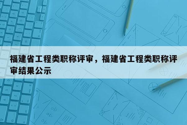 福建省工程類職稱評(píng)審，福建省工程類職稱評(píng)審結(jié)果公示