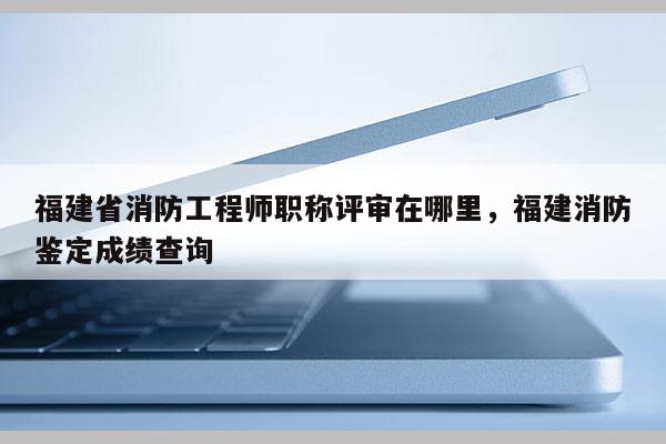 福建省消防工程師職稱評審在哪里，福建消防鑒定成績查詢