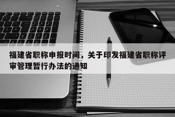 福建省職稱申報時間，關(guān)于印發(fā)福建省職稱評審管理暫行辦法的通知