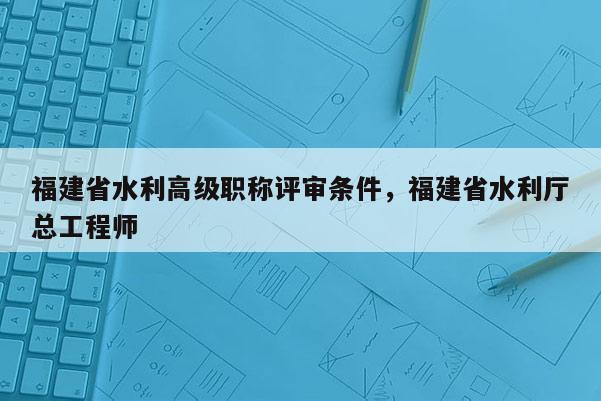 福建省水利高級職稱評審條件，福建省水利廳總工程師