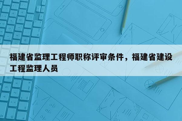 福建省監(jiān)理工程師職稱評審條件，福建省建設(shè)工程監(jiān)理人員