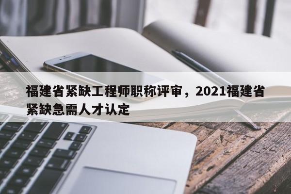 福建省緊缺工程師職稱評(píng)審，2021福建省緊缺急需人才認(rèn)定