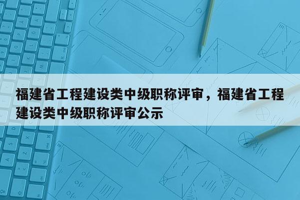 福建省工程建設(shè)類中級(jí)職稱評(píng)審，福建省工程建設(shè)類中級(jí)職稱評(píng)審公示