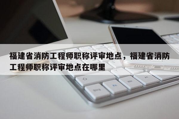 福建省消防工程師職稱評審地點，福建省消防工程師職稱評審地點在哪里