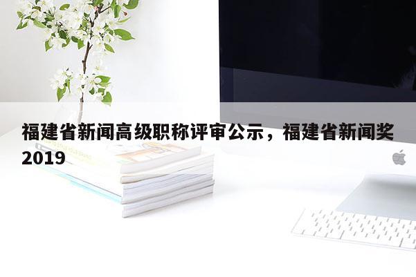 福建省新聞高級職稱評審公示，福建省新聞獎2019