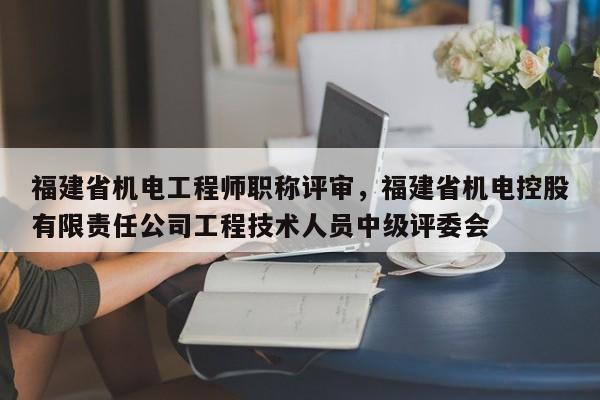 福建省機電工程師職稱評審，福建省機電控股有限責任公司工程技術(shù)人員中級評委會