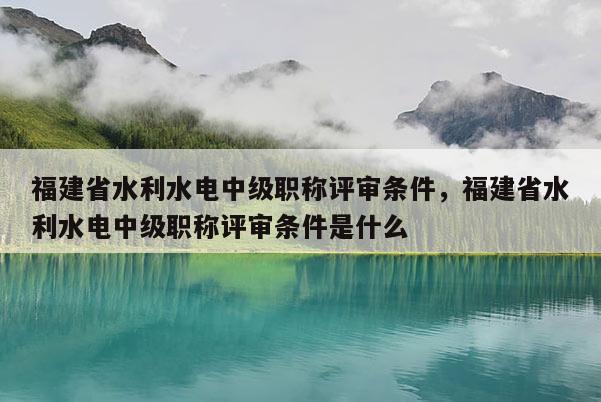 福建省水利水電中級職稱評審條件，福建省水利水電中級職稱評審條件是什么