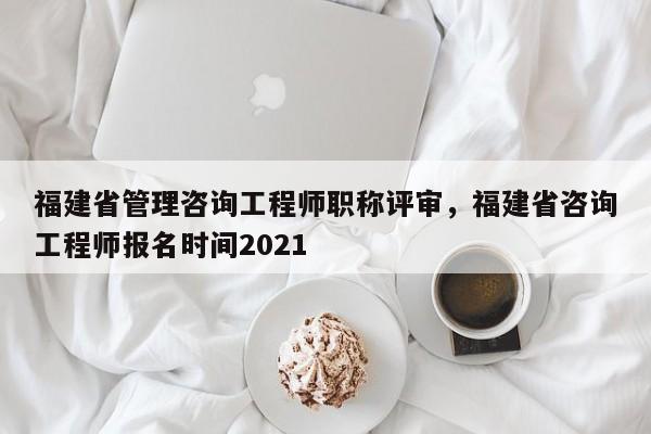 福建省管理咨詢工程師職稱評審，福建省咨詢工程師報名時間2021