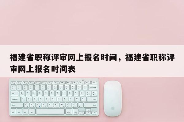 福建省職稱評審網上報名時間，福建省職稱評審網上報名時間表