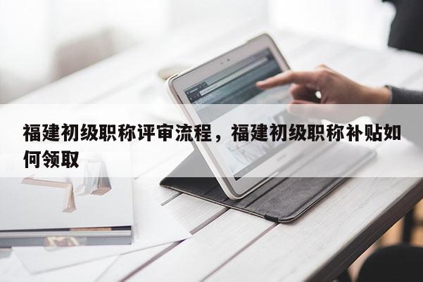 福建初級職稱評審流程，福建初級職稱補貼如何領(lǐng)取