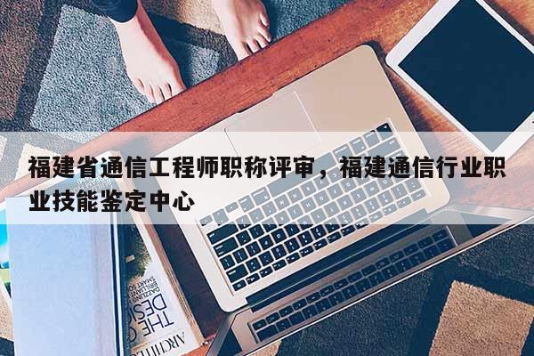 福建省通信工程師職稱評審，福建通信行業(yè)職業(yè)技能鑒定中心