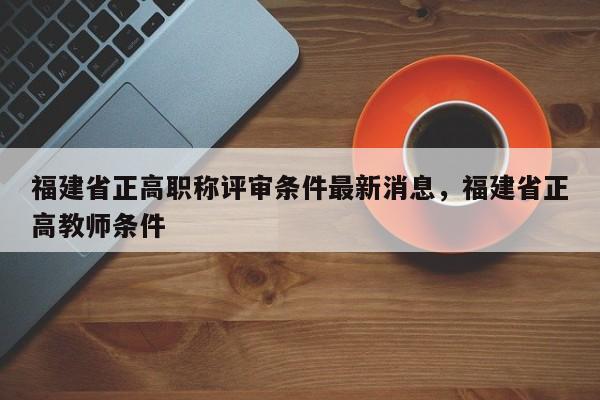 福建省正高職稱評審條件最新消息，福建省正高教師條件