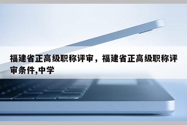 福建省正高級職稱評審，福建省正高級職稱評審條件,中學