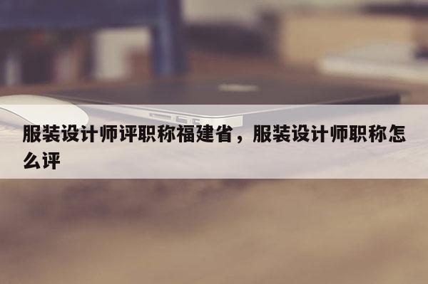 服裝設(shè)計師評職稱福建省，服裝設(shè)計師職稱怎么評