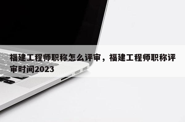 福建工程師職稱怎么評(píng)審，福建工程師職稱評(píng)審時(shí)間2023