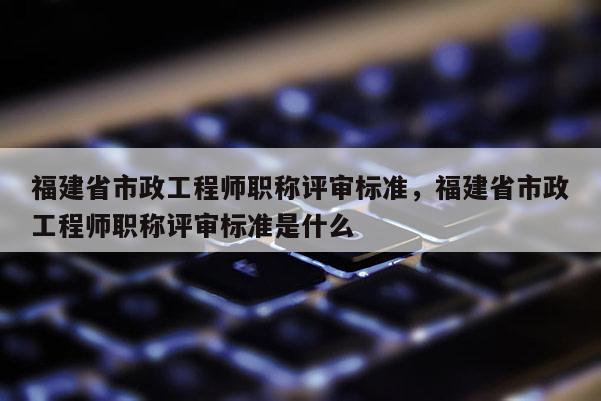 福建省市政工程師職稱評審標準，福建省市政工程師職稱評審標準是什么