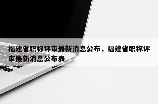 福建省職稱評審最新消息公布，福建省職稱評審最新消息公布表