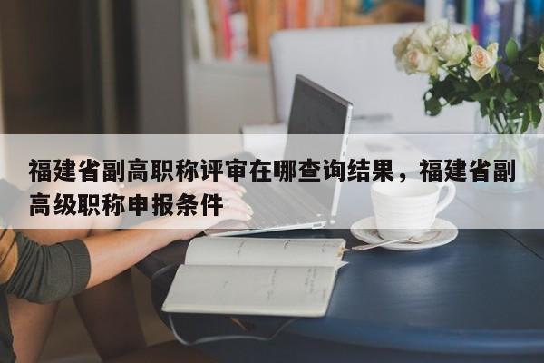 福建省副高職稱評審在哪查詢結(jié)果，福建省副高級職稱申報(bào)條件