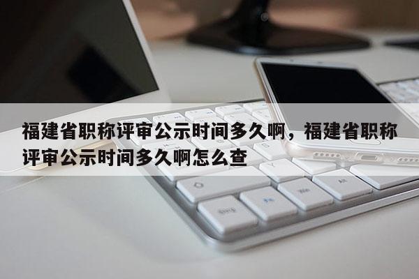 福建省職稱評審公示時間多久啊，福建省職稱評審公示時間多久啊怎么查