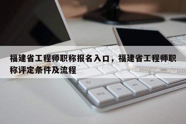 福建省工程師職稱報名入口，福建省工程師職稱評定條件及流程