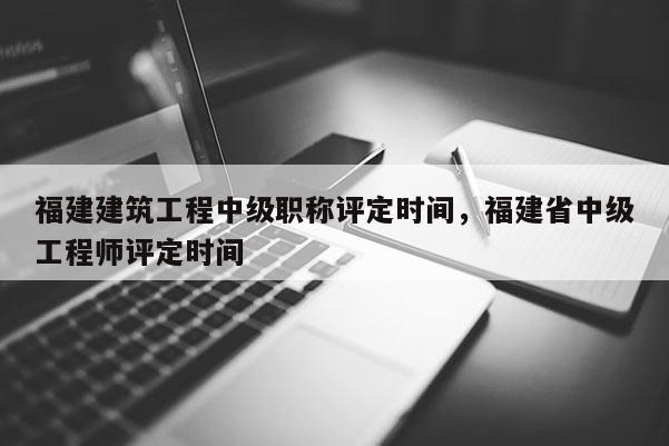 福建建筑工程中級(jí)職稱評(píng)定時(shí)間，福建省中級(jí)工程師評(píng)定時(shí)間