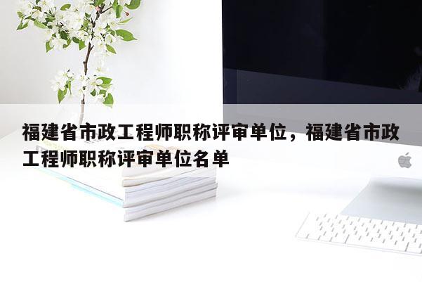 福建省市政工程師職稱評審單位，福建省市政工程師職稱評審單位名單