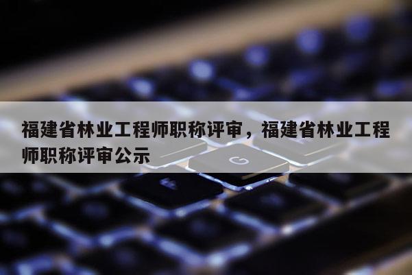 福建省林業(yè)工程師職稱評審，福建省林業(yè)工程師職稱評審公示