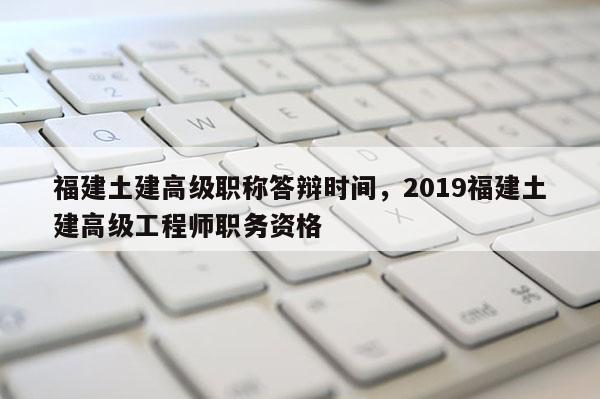 福建土建高級(jí)職稱(chēng)答辯時(shí)間，2019福建土建高級(jí)工程師職務(wù)資格