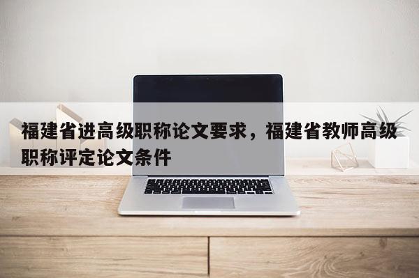 福建省進高級職稱論文要求，福建省教師高級職稱評定論文條件