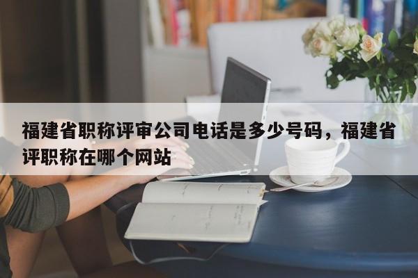 福建省職稱評審公司電話是多少號碼，福建省評職稱在哪個網(wǎng)站