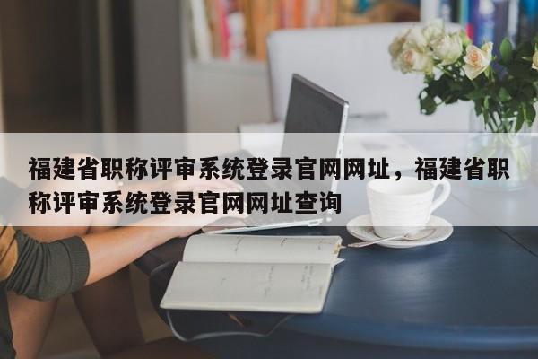 福建省職稱評審系統(tǒng)登錄官網(wǎng)網(wǎng)址，福建省職稱評審系統(tǒng)登錄官網(wǎng)網(wǎng)址查詢