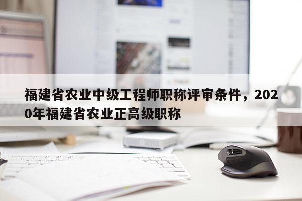 福建省農(nóng)業(yè)中級工程師職稱評審條件，2020年福建省農(nóng)業(yè)正高級職稱