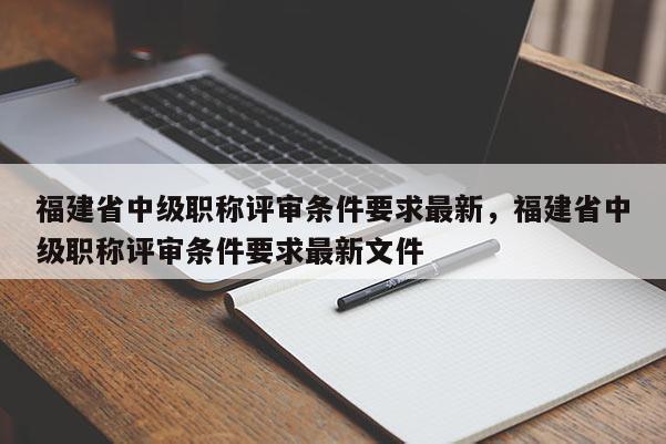 福建省中級(jí)職稱評(píng)審條件要求最新，福建省中級(jí)職稱評(píng)審條件要求最新文件