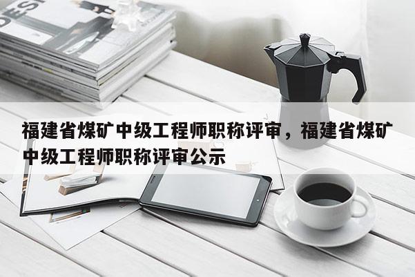 福建省煤礦中級工程師職稱評審，福建省煤礦中級工程師職稱評審公示