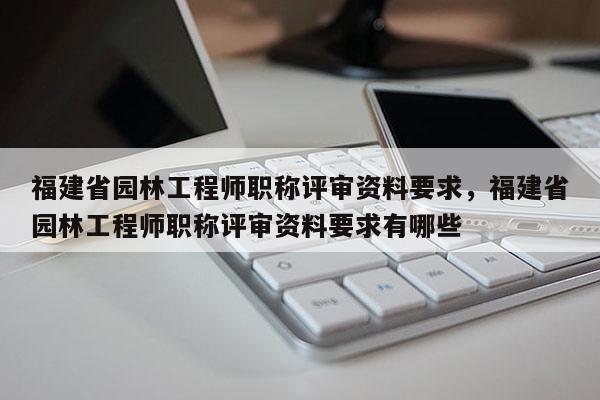 福建省園林工程師職稱評(píng)審資料要求，福建省園林工程師職稱評(píng)審資料要求有哪些