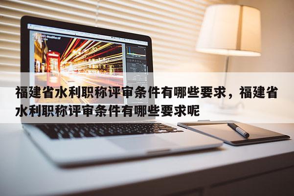 福建省水利職稱評審條件有哪些要求，福建省水利職稱評審條件有哪些要求呢