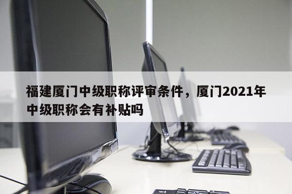 福建廈門中級職稱評審條件，廈門2021年中級職稱會(huì)有補(bǔ)貼嗎