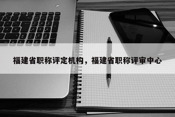 福建省職稱評定機構，福建省職稱評審中心