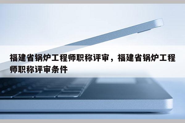 福建省鍋爐工程師職稱評(píng)審，福建省鍋爐工程師職稱評(píng)審條件