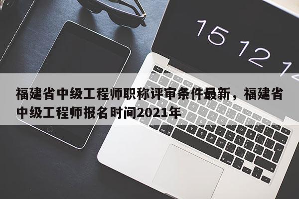 福建省中級(jí)工程師職稱評(píng)審條件最新，福建省中級(jí)工程師報(bào)名時(shí)間2021年