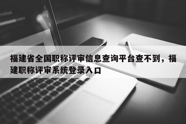 福建省全國職稱評審信息查詢平臺查不到，福建職稱評審系統(tǒng)登錄入口