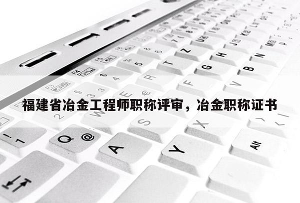 福建省冶金工程師職稱評審，冶金職稱證書