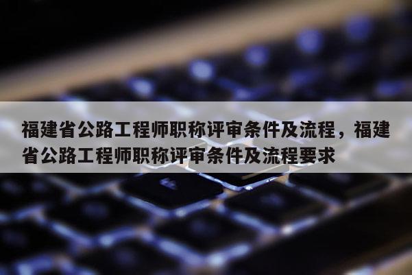 福建省公路工程師職稱評審條件及流程，福建省公路工程師職稱評審條件及流程要求