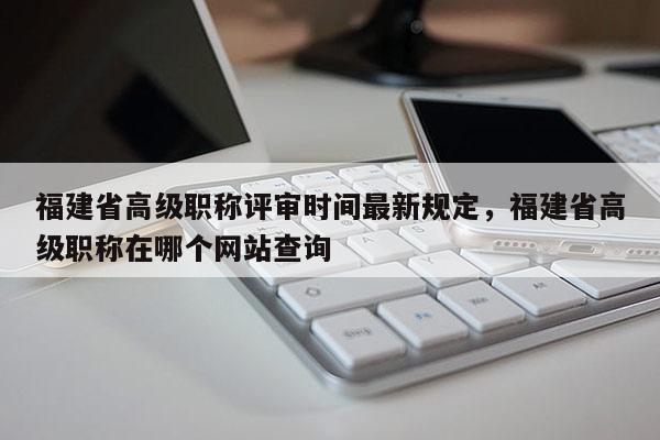 福建省高級職稱評審時間最新規(guī)定，福建省高級職稱在哪個網(wǎng)站查詢