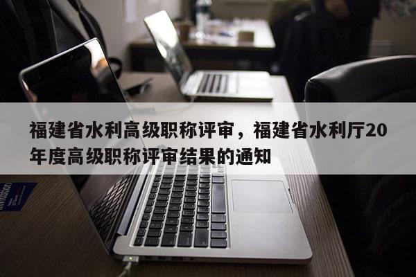 福建省水利高級職稱評審，福建省水利廳20年度高級職稱評審結果的通知