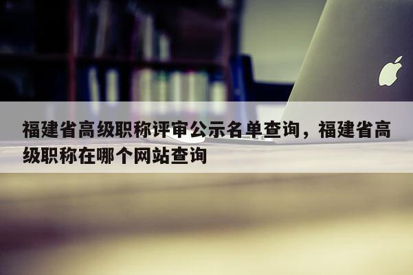 福建省高級職稱評審公示名單查詢，福建省高級職稱在哪個網(wǎng)站查詢